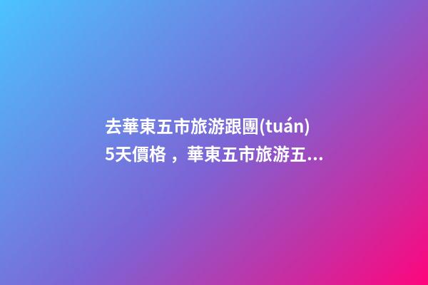 去華東五市旅游跟團(tuán)5天價格，華東五市旅游五日游攻略